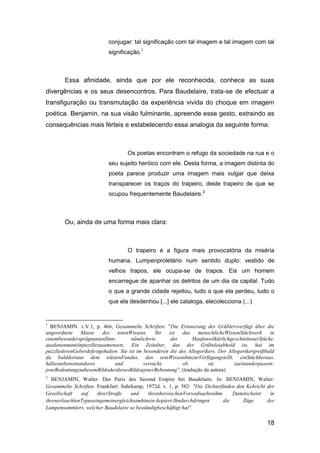 conjugar: tal significação com tal imagem e tal imagem com tal
                            significação.1



        Essa afinidade, ainda que por ele reconhecida, conhece as suas
divergências e os seus desencontros. Para Baudelaire, trata-se de efectuar a
transfiguração ou transmutação da experiência vivida do choque em imagem
poética. Benjamin, na sua visão fulminante, apreende esse gesto, extraindo as
consequências mais férteis e estabelecendo essa analogia da seguinte forma:



                                    Os poetas encontram o refugo da sociedade na rua e o
                            seu sujeito heróico com ele. Desta forma, a imagem distinta do
                            poeta parece produzir uma imagem mais vulgar que deixa
                            transparecer os traços do trapeiro, deste trapeiro de que se
                            ocupou frequentemente Baudelaire.2



        Ou, ainda de uma forma mais clara:



                                    O trapeiro é a figura mais provocatória da miséria
                            humana. Lumpenproletário num sentido duplo: vestido de
                            velhos trapos, ele ocupa-se de trapos. Eis um homem
                            encarregue de apanhar os detritos de um dia da capital. Tudo
                            o que a grande cidade rejeitou, tudo o que ela perdeu, tudo o
                            que ela desdenhou [...] ele cataloga, elecolecciona (...)


1
  BENJAMIN. v.V.1, p. 466, Gesammelte Schriften: "Die Erinnerung des Grüblersverfügt über die
ungeordnete Masse des          totenWissens. Ihr ist        das menschlicheWissenStückwerk in
einembesondersprägnantenSinn:         nämlichwie       der       HaufenwilkürlichgeschnittenerStücke,
ausdenenmaneinpuzzllezusamensetz. Ein Zeitalter, das der Grübeleiabhold ist, hat im
puzzllederenGeberdefestgehalten. Sie ist im besonderen die des Allegorikers. Der Allegorikergreiftbald
da balddortaus dem wüstenFundus, den seinWissenihmzurVerfügungstellt, einStückheraus,
hältesnebeneinanderes         und           versucht,       ob          sie         zueinanderpassen:
jeneBedeutungzudiesemBildoderdiesesBildzujenerBebeutung‖. (tradução da autora)
2
   BENJAMIN, Walter. Das Paris des Second Empire bei Baudelaire. In: BENJAMIN, Walter.
Gesammelte Schriften. Frankfurt: Suhrkamp, 1972d. v. 1, p. 582: "Die Dichterfinden den Kehricht der
Gesellschaft   auf    ihrerStraβe    und    ihrenheroischenVorwufnaebenihm.      Damitscheint    in
ihrenerlauchtenTypuseingemeinergleichsamhinein-kopiert.Ihndurchdringen       die     Züge       des
Lumpensammlers, welcher Baudelaire so beständigbeschäftigt hat".

                                                                                                  18
 