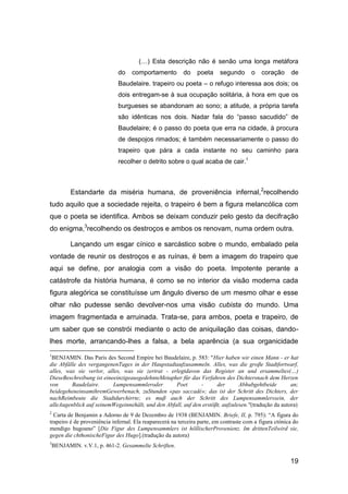 (…) Esta descrição não é senão uma longa metáfora
                             do    comportamento          do    poeta    segundo       o    coração     de
                             Baudelaire. trapeiro ou poeta – o refugo interessa aos dois; os
                             dois entregam-se à sua ocupação solitária, à hora em que os
                             burgueses se abandonam ao sono; a atitude, a própria tarefa
                             são idênticas nos dois. Nadar fala do “passo sacudido” de
                             Baudelaire; é o passo do poeta que erra na cidade, à procura
                             de despojos rimados; é também necessariamente o passo do
                             trapeiro que pára a cada instante no seu caminho para
                             recolher o detrito sobre o qual acaba de cair.1



           Estandarte da miséria humana, de proveniência infernal,2recolhendo
tudo aquilo que a sociedade rejeita, o trapeiro é bem a figura melancólica com
que o poeta se identifica. Ambos se deixam conduzir pelo gesto da decifração
do enigma,3recolhendo os destroços e ambos os renovam, numa ordem outra.

           Lançando um esgar cínico e sarcástico sobre o mundo, embalado pela
vontade de reunir os destroços e as ruínas, é bem a imagem do trapeiro que
aqui se define, por analogia com a visão do poeta. Impotente perante a
catástrofe da história humana, é como se no interior da visão moderna cada
figura alegórica se constituísse um ângulo diverso de um mesmo olhar e esse
olhar não pudesse senão devolver-nos uma visão cubista do mundo. Uma
imagem fragmentada e arruinada. Trata-se, para ambos, poeta e trapeiro, de
um saber que se constrói mediante o acto de aniquilação das coisas, dando-
lhes morte, arrancando-lhes a falsa, a bela aparência (a sua organicidade
1
 BENJAMIN. Das Paris des Second Empire bei Baudelaire, p. 583: "Hier haben wir einen Mann - er hat
die Abfälle des vergangenenTages in der Haupstadtaufzusammeln. Alles, was die groβe Stadtfortwarf,
alles, was sie verlor, alles, was sie zertrat - erlegtdavon das Register an und ersammeltes(…)
DieseBeschreibung ist eineeinzigeausgedehnteMetapher für das Verfahren des Dichtersnach dem Herzen
von      Baudelaire.      Lumpensammleroder        Poet       -      der       Abhubgehtbeide        an;
beidegeheneinsamihremGewerbenach, zuStunden «pas saccadé»; das ist der Schritt des Dichters, der
nachReimbeute die Stadtdurchirrte; es muβ auch der Schritt des Lumpensammlerssein, der
alleAugenblick auf seinemWegeinnehält, und den Abfall, auf den erstöβt, aufzulesen."(tradução da autora)
2
  Carta de Benjamin a Adorno de 9 de Dezembro de 1938 (BENJAMIN. Briefe, II, p. 795): ―A figura do
trapeiro é de proveniência infernal. Ela reaparecerá na terceira parte, em contraste com a figura ctónica do
mendigo hugoano‖ [Die Figur des Lumpensammlers ist höllischerProvenienz. Im drittenTeilwird sie,
gegen die chthonischeFigur des Hugo].(tradução da autora)
3
    BENJAMIN. v.V.1, p. 461-2. Gesammelte Schriften.

                                                                                                        19
 