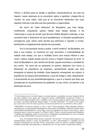 interna, o Schein) para as obrigar a significar, ressuscitando-as. No caso do
trapeiro, esses destroços já se encontram aptos a significar, chegam-lhe já
“mortos” às suas mãos, visto que já se encontram destituídos das suas
relações internas e dos elos que lhes garantiam a organicidade.

        No cerne da “raiva destrutiva” de Baudelaire, que tudo atinge,
mortificando, aniquilando, parece habitar esse desejo secreto, o de
“interromper o curso do mundo”,que tão bem Walter Benjamin entendeu, e que
concentra todo o dinamismo da obra baudelaireana. A intenção baudelaireana
consagra-se, pois, nesse canto secreto que adormece e “aquieta” o mundo,
petrificando-o imageticamente através da sua poesia.

        Em A une passante vemos o poeta, o herói moderno1 de Baudelaire, em
toda a sua lucidez, no momento em que reconhece a impossibilidade de
realizar esse desejo, em que a multidão,2como uma massa informe e sem
nome, ruidosa, engole aquela que lhe evoca a imagem longínqua do amor. O
herói de Baudelaire é, sem sombra de dúvida, aquele reconhece a vanidade do
seu sonho. Tal como ele se apresenta no poema, descobre com horror a
dissolução da experiência do longínquo, apresentando aquela que ama
emergindo no abismo da multidão. Esse despertar corresponde, em próprio, à
experiência do choque [Schockerlebnis], a que lhe fustiga o rosto, despertando-
o bruscamente da sua rêveriefantasmagórica, o que é o mesmo que dizer que
corresponde ao reconhecimento da catástrofe, no seu íntimo, do declínio e da
dissolução da aura.



1
  O herói moderno não é um herói trágico, no sentido clássico e aristotélico do termo. Benjamin define
este herói moderno como aquele que ―emerge do abismo‖ (BENJAMIN. Gesammelte Schriften., p.
657).Este herói aparece também como o ―nadador‖, com o mesmo sentido do anterior, aquele que emerge
do oceano e que nada, lutando por emergir sempre. V. o poema ―Élévation‖: ―Et, comme un bon nageur
qui se pâme dans l’onde,/Tu sillones gaiement l’immensité profonde/Avec une indicible et mâle volupté.”
2
  BENJAMIN. Gesammelte Schriften, p. 547, p. 622-3. Nestas passagens, Walter Benjamin salienta a
importância que a massa/multidão desempenha no olhar poético de Baudelaire. Benjamin salienta, ainda,
a proximidade entre Baudelaire e Victor Hugo, àcerca da importância da massa na sua poesia, a qual é
claramente posta à vista no seu poema ―Les Petites Vieilles‖. Porém, a atentar nas palavras de Benjamin,
a multidão, para Baudelaire, nunca foi um convite à contemplação, desempenhando, ao invés, esse papel
em Victor Hugo. BENJAMIN. Gesammelte Schriften, p. 563-4.
        Na p. 169, Benjamin utiliza mesmo a expressão ―véu movente‖. Foi através dessa espessura, que
simultaneamente esconde e revela, que Baudelaire viu Paris, transformando-se a multidão num dos
elementos fundamentais da sua obra. Porém, curiosamente, como nos adverte o próprio Benjamin, a
multidão é pressentida, não explicitada, e é, justamente esse ―véu‖ que conduz e orienta todo o poema.

                                                                                                    20
 