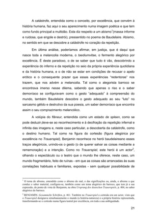 A catástrofe, entendida como o conceito, por excelência, que convém à
história humana, faz aqui o seu aparecimento numa imagem poética e que tem
como fundo principal a multidão. Esta diz respeito a um abismo 1(massa informe
e ruidosa, que engole e destrói), pressentido no poema de Baudelaire. Abismo,
no sentido em que se descobre a catástrofe no coração da repetição.

        Em última análise, poderíamos afirmar, em justiça, que é daqui que
nasce toda a melancolia moderna, o taediumvitae, o fermento alegórico por
excelência. É deste paradoxo, o de se saber que tudo é vão, descobrindo a
experiência do inferno e da repetição no seio da própria experiência quotidiana
e da história humana, e o de não se estar em condições de recusar o apelo
erótico e o consequente prazer que essas experiências “redentoras” nos
trazem, que nos advém a melancolia. Tal como o alegorista barroco se
encontrava imerso nesse dilema, sabendo que apenas o riso e o saber
demoníaco se configuravam como o gesto “adequado” à compreensão do
mundo, também Baudelaire descobre o gesto adequado ao seu “luto” no
sarcasmo gélido e destrutivo da sua poesia, um saber demoníaco que encontra
assim o seu comprazimento melancólico.

        A volúpia do flâneur, entendida como um estado de spleen, como se
pode deduzir,deve-se ao reconhecimento e à decifração da repetição infernal e
infinita das imagens e, neste caso particular, a descoberta da catástrofe, como
o destino humano. Tal como na figura do cortesão (figura alegórica por
excelência no Trauerspiel), Benjamin reconhece no herói baudelaireano esses
traços alegóricos, unindo-os o gesto (o de querer salvar as coisas mediante a
rememoração) e a intenção. Como no Trauerspiel, este herói é um actor2,
olhando o espectáculo ou o teatro que o mundo lhe oferece, neste caso, um
mundo fragmentário, feito de ruínas - em que as coisas são arrancadas às suas
correlações habituais e familiares, expostas - sem qualquer possibilidade de



1
  O tema do abismo, entendido como o abismo do mal, o das significações ou, ainda, o abismo a que
conduz o saber material, configura-se, também como um tema alegórico do barroco, que tem já a sua
expressão, do ponto de vista de Benjamin, na obra Ursprung des deutschen Trauerspiels, p. 404, no saber
alegórico do barroco.
2
  BENJAMIN. Gesammelte Schriften, p. 461. Também no Trauerspiel o cortesão era um actor, visto que
o Trauerspiel designava simultaneamente o mundo (a história-natureza) e a própria história representada,
transformando-se o cortesão numa figura teatral por excelência, em toda a sua ambiguidade.

                                                                                                    21
 