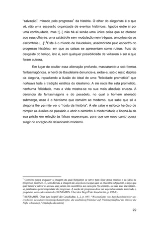“salvação”, minado pelo progresso1 da história. O olhar do alegorista é o que
vê, não uma sucessão organizada de eventos históricos, ligados entre si por
uma continuidade, mas “[...] não há aí senão uma única coisa que se oferece
aos seus olhares: uma catástrofe sem modulação nem tréguas, amontoando os
escombros [...]”.2Este é o mundo de Baudelaire, assombrado pelo espectro do
progresso histórico, em que as coisas se apresentam como ruínas, fruto do
desgaste do tempo, isto é, sem qualquer possibilidade de voltarem a ser o que
foram outrora.

        Em lugar de ocultar essa alienação profunda, mascarando-a sob formas
fantasmagóricas, o herói de Baudelaire denuncia-a, exibe-a, sob o rosto dúplice
da alegoria, repudiando a ilusão do ideal de uma "felicidade prometida" que
norteava toda a tradição estética do idealismo. A ele nada lhe está prometido,
nenhuma felicidade, mas a vida mostra-se na sua mais absoluta crueza. A
denúncia da fantasmagoria e do pesadelo, no qual o homem alienado
submerge, esse é o heroísmo que convém ao moderno, que sabe que só a
alegoria lhe permite ver o “rosto da história”. A ele cabe o esforço heróico de
romper as ilusões do passado e abrir o caminho à modernidade e libertá-la da
sua prisão em relação às falsas esperanças, para que um novo canto possa
surgir no coração do desencanto moderno.




1
  Convém nunca esquecer a imagem da qual Benjamin se serve para falar desse mundo e da ideia de
progresso histórico. É, sem dúvida, a imagem do angelusnovusque aqui se encontra subjacente, o anjo que
quer reunir e salvar as coisas, que jazem em escombros aos seus pés. No entanto, as suas asas encontram-
se paralisadas pela tempestade do progresso. A noção de progresso deve ser aqui relacionada, com todo o
propósito, com a de catástrofe (BENJAMIN. Über den Begriff der Geschichte, p. 697-8).
2
  BENJAMIN. Über den Begriff der Geschichte, I, 2, p. 697: "WoeineKette von Begeheinheitenvor uns
erscheint, da siehtereineeinzigeKatastrophe, die unablässigTrümmer auf Trümmerhäuftind sie ihmvor die
Füβe schleudert." (tradução da autora)

                                                                                                    22
 