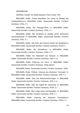 REFERÊNCIAS

      ADORNO, Theodor. Sur Walter Benjamin. Paris: Poche, 1970.

      BENJAMIN, Walter. Charles Baudelaire. Ein Lyriker im Zeitalter des
Hochkapitalismus.In: BENJAMIN, Walter. Gesammelte Schriften. Frankfurt:
Suhrkamp, 1972a. V. I.

      BENJAMIN, Walter. Das Passagen-Werk. In: BENJAMIN, Walter.
Gesammelte Schriften. Frankfurt: Suhrkamp, 1972b. V. I.

      BENJAMIN, Walter. Das Kunstwerk im Zeitalter seiner technischen
reproduzierbarkeit. In: BENJAMIN, Walter. Gesammelte Schriften. Frankfurt:
Suhrkamp, 1972c. V. I.

      BENJAMIN, Walter. Das Paris des Second Empire bei Baudelaire.In:
BENJAMIN, Walter. Gesammelte Schriften. Frankfurt: Suhrkamp, 1972d.V. I.

      BENJAMIN,      Walter.   Der   Sürrealismus,     In:   BENJAMIN,    Walter.
Gesammelte Schriften. Frankfurt: Suhrkamp, 1972e. V. II.

      BENJAMIN, Walter. Die Wiederkehr des Flaneurs. In: BENJAMIN,
Walter. Gesammelte Schriften. Frankfurt: Suhrkamp, 1972f. V .III.

      BENJAMIN, Walter. Erfahrung und Armut. In: BENJAMIN, Walter.
Gesammelte Schriften. Frankfurt: Suhrkamp, 1972g. Band II.

      BENJAMIN, Walter. Gesammelte Schriften. Frankfurt: Suhrkamp, 1972h.

      BENJAMIN, Walter. Prefácio. Ursprung des deutschen Trauerspiel. In:
BENJAMIN, Walter. Gesammelte Schriften. Frankfurt: Suhrkamp, 1972i. V. I.

      BENJAMIN, Walter. Über das MimetischeVermögen. In: BENJAMIN,
Walter. Gesammelte Schriften. Frankfurt: Suhrkamp, 1972j. V. II.

      BENJAMIN, Walter. Über den Begriff der Geschichte. In: BENJAMIN,
Walter. Gesammelte Schriften. Frankfurt: Suhrkamp, 1972k. V. I

      BENJAMIN, Walter. Über einige motive bei Baudelaire. In: BENJAMIN,
Walter. Gesammelte Schriften. Frankfurt: Suhrkamp, 1972l. V. I.

      BENJAMIN,      Walter.   Ursprung    des       deutschen    Trauerspiels.In:
BENJAMIN, Walter. Gesammelte Schriften. Frankfurt: Suhrkamp, 1972m. V. I.


                                                                               23
 