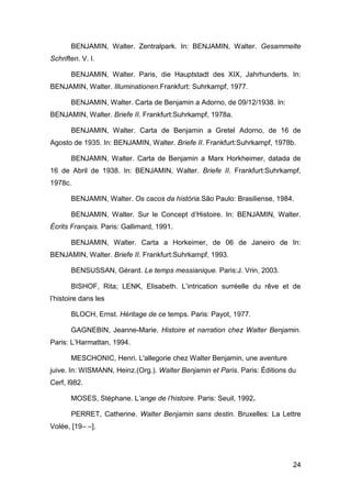 BENJAMIN, Walter. Zentralpark. In: BENJAMIN, Walter. Gesammelte
Schriften. V. I.

       BENJAMIN, Walter. Paris, die Hauptstadt des XIX, Jahrhunderts. In:
BENJAMIN, Walter. Illuminationen.Frankfurt: Suhrkampf, 1977.

       BENJAMIN, Walter. Carta de Benjamin a Adorno, de 09/12/1938. In:
BENJAMIN, Walter. Briefe II. Frankfurt:Suhrkampf, 1978a.

       BENJAMIN, Walter. Carta de Benjamin a Gretel Adorno, de 16 de
Agosto de 1935. In: BENJAMIN, Walter. Briefe II. Frankfurt:Suhrkampf, 1978b.

       BENJAMIN, Walter. Carta de Benjamin a Marx Horkheimer, datada de
16 de Abril de 1938. In: BENJAMIN, Walter. Briefe II. Frankfurt:Suhrkampf,
1978c.

       BENJAMIN, Walter. Os cacos da história.São Paulo: Brasiliense, 1984.

       BENJAMIN, Walter. Sur le Concept d’Histoire. In: BENJAMIN, Walter.
Écrits Français. Paris: Gallimard, 1991.

       BENJAMIN, Walter. Carta a Horkeimer, de 06 de Janeiro de In:
BENJAMIN, Walter. Briefe II. Frankfurt:Suhrkampf, 1993.

       BENSUSSAN, Gérard. Le temps messianique. Paris:J. Vrin, 2003.

       BISHOF, Rita; LENK, Elisabeth. L’intrication surréelle du rêve et de
l’histoire dans les

       BLOCH, Ernst. Héritage de ce temps. Paris: Payot, 1977.

       GAGNEBIN, Jeanne-Marie. Histoire et narration chez Walter Benjamin.
Paris: L’Harmattan, 1994.

       MESCHONIC, Henri. L'allegorie chez Walter Benjamin, une aventure
juive. In: WISMANN, Heinz.(Org.). Walter Benjamin et Paris. Paris: Éditions du
Cerf, l982.

       MOSES, Stéphane. L’ange de l’histoire. Paris: Seuil, 1992.

       PERRET, Catherine. Walter Benjamin sans destin. Bruxelles: La Lettre
Volée, [19– –].




                                                                             24
 