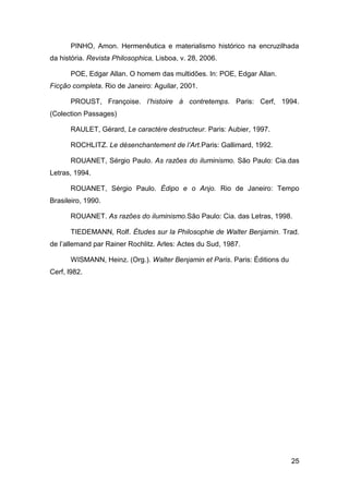 PINHO, Amon. Hermenêutica e materialismo histórico na encruzilhada
da história. Revista Philosophica, Lisboa, v. 28, 2006.

       POE, Edgar Allan. O homem das multidões. In: POE, Edgar Allan.
Ficção completa. Rio de Janeiro: Aguilar, 2001.

       PROUST, Françoise. l’histoire à contretemps. Paris: Cerf, 1994.
(Colection Passages)

       RAULET, Gérard, Le caractère destructeur. Paris: Aubier, 1997.

       ROCHLITZ. Le désenchantement de l’Art.Paris: Gallimard, 1992.

       ROUANET, Sérgio Paulo. As razões do iluminismo. São Paulo: Cia.das
Letras, 1994.

       ROUANET, Sérgio Paulo. Édipo e o Anjo. Rio de Janeiro: Tempo
Brasileiro, 1990.

       ROUANET. As razões do iluminismo.São Paulo: Cia. das Letras, 1998.

       TIEDEMANN, Rolf. Études sur la Philosophie de Walter Benjamin. Trad.
de l’allemand par Rainer Rochlitz. Arles: Actes du Sud, 1987.

       WISMANN, Heinz. (Org.). Walter Benjamin et Paris. Paris: Éditions du
Cerf, l982.




                                                                              25
 