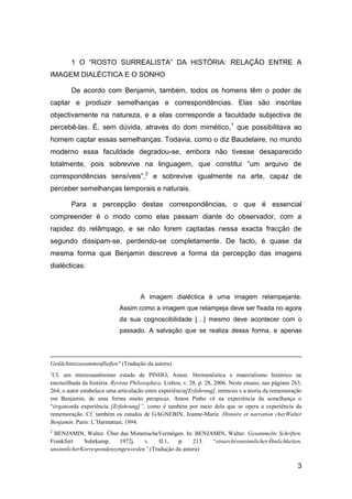 1 O “ROSTO SURREALISTA” DA HISTÓRIA: RELAÇÃO ENTRE A
IMAGEM DIALÉCTICA E O SONHO

        De acordo com Benjamin, também, todos os homens têm o poder de
captar e produzir semelhanças e correspondências. Elas são inscritas
objectivamente na natureza, e a elas corresponde a faculdade subjectiva de
percebê-las. É, sem dúvida, através do dom mimético,1 que possibilitava ao
homem captar essas semelhanças. Todavia, como o diz Baudelaire, no mundo
moderno essa faculdade degradou-se, embora não tivesse desaparecido
totalmente, pois sobrevive na linguagem, que constitui “um arquivo de
correspondências sensíveis”,2 e sobrevive igualmente na arte, capaz de
perceber semelhanças temporais e naturais.

        Para a percepção destas correspondências, o que é essencial
compreender é o modo como elas passam diante do observador, com a
rapidez do relâmpago, e se não forem captadas nessa exacta fracção de
segundo dissipam-se, perdendo-se completamente. De facto, é quase da
mesma forma que Benjamin descreve a forma da percepção das imagens
dialécticas:



                                      A imagem dialéctica é uma imagem relampejante.
                             Assim como a imagem que relampeja deve ser fixada no agora
                             da sua cognoscibilidade […] mesmo deve acontecer com o
                             passado. A salvação que se realiza dessa forma, e apenas




Gedächtniszusammenflieβen" (Tradução da autora).
1
 Cf. um interessantíssimo estudo de PINHO, Amon. Hermenêutica e materialismo histórico na
encruzilhada da história. Revista Philosophica, Lisboa, v. 28, p. 28, 2006. Neste ensaio, nas páginas 263,
264, o autor estabelece uma articulação entre experiência[Erfahrung], mimesis e a teoria da rememoração
em Benjamin, de uma forma muito perspicaz. Amon Pinho vê na experiência da semelhança o
―órganonda experiência [Erfahrung]”, como é também por meio dela que se opera a experiência da
rememoração. Cf. também os estudos de GAGNEBIN, Jeanne-Marie. Histoire et narration chezWalter
Benjamin. Paris: L’Harmattan, 1994.
2
 BENJAMIN, Walter. Über das MimetischeVermögen. In: BENJAMIN, Walter. Gesammelte Schriften.
Frankfurt:   Suhrkamp,    1972j.   v.    II.1,  p.    213. ―einarchivunsinnlicherÄhnlichkeiten,
unsinnlicherKorrespondenzengeworden”.(Tradução da autora)

                                                                                                        3
 