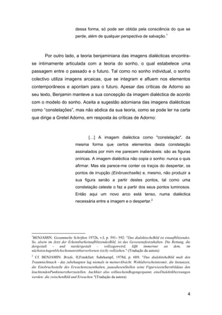 dessa forma, só pode ser obtida pela consciência do que se
                            perde, além de qualquer perspectiva de salvação.1



        Por outro lado, a teoria benjaminiana das imagens dialécticas encontra-
se intimamente articulada com a teoria do sonho, o qual estabelece uma
passagem entre o passado e o futuro. Tal como no sonho individual, o sonho
colectivo utiliza imagens arcaicas, que se integram e afluem nos elementos
contemporâneos e apontam para o futuro. Apesar das críticas de Adorno ao
seu texto, Benjamin manteve a sua concepção da imagem dialéctica de acordo
com o modelo do sonho. Aceita a sugestão adorniana das imagens dialécticas
como “constelações”, mas não abdica da sua teoria, como se pode ler na carta
que dirige a Gretel Adorno, em resposta às críticas de Adorno:



                                    […] A imagem dialéctica como "constelação", da
                            mesma forma que certos elementos desta constelação
                            assinalados por mim me parecem inalienáveis: são as figuras
                            oníricas. A imagem dialéctica não copia o sonho: nunca o quis
                            afirmar. Mas ela parece-me conter os traços do despertar, os
                            pontos de irrupção (Einbruechselle) e, mesmo, não produzir a
                            sua figura senão a partir destes pontos, tal como uma
                            constelação celeste o faz a partir dos seus pontos luminosos.
                            Então aqui um novo arco está tenso, numa dialéctica
                            necessária entre a imagem e o despertar.2




1
 BENJAMIN. Gesammelte Schriften 1972h, v.I, p. 591- 592: "Das dialektischeBild ist einaufblitzendes.
So, alsein im Jetzt der ErkennbarkeitaufblitzendesBild, ist das Gewesenefestzuhalten. Die Rettung, die
dergestalt   -    und    nurdergestalt    -    vollzogenwird,    läβt  immernur      an    dem,    im
nächstenAugenblickschonunrettbarverlornen (sich) vollziehen." (Tradução da autora)
2
  Cf. BENJAMIN. Briefe, II,Frankfurt: Suhrkampf, 1978d, p. 688: "Das dialektisheBild malt den
Traumnichtnach - das zubehaupten lag niemals in meinerAbsicht. Wohlaberscheintesmir, die Instanzen,
die Einsbruchsstelle des Erwachenszuenthalten, jaausdiesenStellen seine FigurwieeinSternbildaus den
leuchtendenPunktenerstherzustellen. Auchhier also willnocheinBogengespannt, eineDialektikbezwungen
werden: die zwischenBild und Erwachen."(Tradução da autora)



                                                                                                    4
 