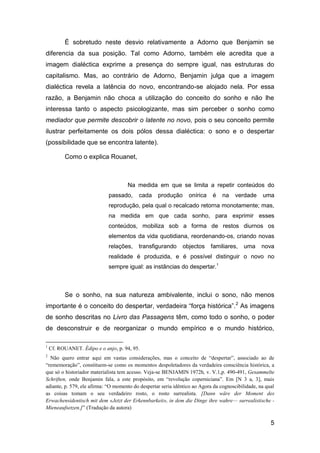 É sobretudo neste desvio relativamente a Adorno que Benjamin se
diferencia da sua posição. Tal como Adorno, também ele acredita que a
imagem dialéctica exprime a presença do sempre igual, nas estruturas do
capitalismo. Mas, ao contrário de Adorno, Benjamin julga que a imagem
dialéctica revela a latência do novo, encontrando-se alojado nela. Por essa
razão, a Benjamin não choca a utilização do conceito do sonho e não lhe
interessa tanto o aspecto psicologizante, mas sim perceber o sonho como
mediador que permite descobrir o latente no novo, pois o seu conceito permite
ilustrar perfeitamente os dois pólos dessa dialéctica: o sono e o despertar
(possibilidade que se encontra latente).

          Como o explica Rouanet,



                                     Na medida em que se limita a repetir conteúdos do
                             passado,     cada     produção      onírica    é    na   verdade      uma
                             reprodução, pela qual o recalcado retorna monotamente; mas,
                             na medida em que cada sonho, para exprimir esses
                             conteúdos, mobiliza sob a forma de restos diurnos os
                             elementos da vida quotidiana, reordenando-os, criando novas
                             relações,    transfigurando      objectos     familiares,    uma      nova
                             realidade é produzida, e é possível distinguir o novo no
                             sempre igual: as instâncias do despertar.1



          Se o sonho, na sua natureza ambivalente, inclui o sono, não menos
importante é o conceito do despertar, verdadeira “força histórica”. 2 As imagens
de sonho descritas no Livro das Passagens têm, como todo o sonho, o poder
de desconstruir e de reorganizar o mundo empírico e o mundo histórico,

1
    Cf. ROUANET. Édipo e o anjo, p. 94, 95.
2
  Não quero entrar aqui em vastas considerações, mas o conceito de ―despertar‖, associado ao de
―rememoração‖, constituem-se como os momentos despoletadores da verdadeira consciência histórica, a
que só o historiador materialista tem acesso. Veja-se BENJAMIN 1972h, v. V.1,p. 490-491, Gesammelte
Schriften, onde Benjamin fala, a este propósito, em ―revolução coperniciana‖. Em [N 3 a, 3], mais
adiante, p. 579, ele afirma: ―O momento do despertar seria idêntico ao Agora da cognoscibilidade, na qual
as coisas tomam o seu verdadeiro rosto, o rosto surrealista. [Dann wäre der Moment des
Erwachensidentisch mit dem «Jetzt der Erkennbarkeit», in dem die Dinge ihre wahre— surrealistische -
Mieneaufsetzen.]‖ (Tradução da autora)

                                                                                                       5
 