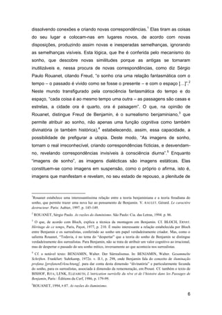 dissolvendo conexões e criando novas correspondências.1 Elas tiram as coisas
do seu lugar e colocam-nas em lugares novos, de acordo com novas
disposições, produzindo assim novas e inesperadas semelhanças, ignorando
as semelhanças visíveis. Esta lógica, que lhe é conferida pelo mecanismo do
sonho, que descobre novas similitudes porque as antigas se tornaram
inutilizáveis e, nessa procura de novas correspondências, como diz Sérgio
Paulo Rouanet, citando Freud, “o sonho cria uma relação fantasmática com o
tempo – o passado é vivido como se fosse o presente – e com o espaço […]”.2
Neste mundo transfigurado pela consciência fantasmática do tempo e do
espaço, “cada coisa é ao mesmo tempo uma outra – as passagens são casas e
estrelas, a cidade ora é quarto, ora é paisagem”. O que, na opinião de
Rouanet, distingue Freud de Benjamin, é o surrealismo benjaminiano, 3 que
permite atribuir ao sonho, não apenas uma função cognitiva como também
divinatória (e também histórica),4 estabelecendo, assim, essa capacidade, a
possibilidade de prefigurar a utopia. Deste modo, “As imagens de sonho,
tornam o real irreconhecível, criando correspondências fícticias, e desvendam-
no, revelando correspondências invisíveis à consciência diurna”. 5 Enquanto
“imagens de sonho”, as imagens dialécticas são imagens estáticas. Elas
constituem-se como imagens em suspensão, como o próprio o afirma, isto é,
imagens que manifestam e revelam, no seu estado de repouso, a plenitude de



1
 Rouanet estabelece uma interessantíssima relação entre a teoria benjaminiana e a teoria freudiana do
sonho, que permite trazer uma nova luz ao pensamento de Benjamin. V. RAULET. Gérard. Le caractère
destructeur. Paris: Aubier, 1997. p. 145-149.
2
    ROUANET, Sérgio Paulo. As razões do iluminismo. São Paulo: Cia. das Letras, 1994. p. 86.
3
  O que, de acordo com Bloch, explica a técnica da montagem em Benjamin. Cf. BLOCH, ERNST.
Héritage de ce temps, Paris, Payot, 1977, p. 210. É muito interessante a relação estabelecida por Bloch
entre Benjamin e os surrealistas, conferindo ao sonho um papel verdadeiramente criador. Mas, como o
salienta Rouanet, ―Todavia, é no tema do ―despertar‖ que a teoria do sonho de Benjamin se distingue
verdadeiramente dos surrealistas. Para Benjamin, não se trata de atribuir um valor cognitivo ao irracional,
mas de despertar o passado do seu sonho mítico, inversamente ao que acontecia nos surrealistas.
4
  Cf. o notável texto: BENJAMIN, Walter. Der Sürrealismus. In: BENJAMIN, Walter. Gesammelte
Schriften. Frankfurt: Suhrkamp, 1972e. v. II.1, p. 298, onde Benjamin fala do conceito de iluminação
profana [profanenErleuchtung], para dar conta desta dimensão ―divinatória‖ e particularmente fecunda
do sonho, para os surrealistas, associada à dimensão da rememoração, em Proust. Cf. também o texto de
BISHOF, RITA; LENK, ELIZABETH, L’intrication surréelle du rêve et de l’histoire dans les Passages de
Benjamin, Paris : Éditions du Cerf, 1986, p. 179-99.
5
    ROUANET, 1994, P.87. As razões do iluminismo.

                                                                                                         6
 