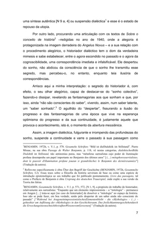 uma síntese autêntica [N 9 a, 4] ou suspensão dialéctica1 e esse é o estado de
repouso da utopia.

        Por outro lado, procurando uma articulação com os textos de Sobre o
conceito de história2 –redigidas no ano de 1940, onde a alegoria é
protagonizada na imagem derradeira do Angelus Novus – e a sua relação com
o procedimento alegórico, o historiador dialéctico tem o dom da verdadeira
mimesis e sabe estabelecer, entre o agora escondido no passado e o agora da
cognoscibilidade, uma correspondência imediata e infalsificável. Ele despertou
do sonho, não abdicou da consciência de que o sonho lhe transmitiu esse
segredo,      mas      percebeu-o,        no     entanto,      enquanto       teia     ilusória    de
correspondências.

        Arrisco aqui a minha interpretação: o segredo do historiador é, com
efeito, o seu olhar alegórico, capaz de destacar-se do “sonho colectivo”,
fazendo-o dissipar, revelando as fantasmagorias aos que sonham e que, por
isso, ainda “não são conscientes do saber”, vivendo, assim, num saber latente,
um “saber sonhado”.3 O aguilhão do “despertar”, fissurando a ilusão do
progresso e das fantasmagorias de uma época que vive na esperança
optimisma do progresso e da sua continuidade, é justamente aquele que
provoca o acontecimento, isto é, o momento da abertura messiânica.

        Assim, a imagem dialéctica, fulgurante e irrompendo das profundezas do
sonho, suspende a continuidade e varre o passado à sua passagem como

1
 BENJAMIN. 1972h, v. V.1, p. 578. Gesamelte Schriften: ―Bild ist dieDialektik im Stillstand‖. Pierre
Missac, na sua obra Passage de Walter Benjamin, p. 118, vê nestas categorias, dialektischesBilde
Dialektik im Stillstand, não antinomias puras, mas ―métaforas surrealistas cujo poder de iluminação
profana desempenha um papel importante no Benjamin dos últimos anos‖ [ (…) métaphoressurréalistes,
dont le pouvoir d'illumination profane joueun si grandrôlechez le Benjamin des dernièresannées"]
(Tradução da autora).
2
  Refiro-me especificamente à obra Über den Begriff der Geschichte (BENJAMIN, 1972h, Gesammelte
Schriften, I.2). Essas teses sobre a filosofia da história serviriam de base ou como uma espécie de
introdução epistemológica ao seu trabalho que foi publicado postumamente, Livro das passagens, tal
como o Prefácio de Benjamin à obra Ursprung des deutschen Trauerspiel, onde expõe a sua versão da
Teoria das Ideias.
3
 BENJAMIN. Gesammelte Schriften, v. V.1, p. 571, 572, [N 1, 9], a propósito do trabalho do historiador,
relativamente aos surrealistas: ―Enquanto que um elemento impressionista – a ―mitologia‖ – permanece
em Aragon […] trata-se aqui [no caso do historiador] de dissolver a ―mitologia‖ no espaço da história.
Isso não se pode fazer, em boa verdade, senão pelo despertar de um saber ainda não consciente do
passado‖ [“Wahrend bei AragoneinimpressionistischesElementenbleibt - die «Mythologie» - (…) -
gehteshier um Auflösung der «Mythologie» in den Geschichtsraum. Das freilichkannnurgeschehendurch
die ErweckungeinesnochnichtbewuβtenWissensvomGewesnen]” (Tradução da autora).

                                                                                                     7
 