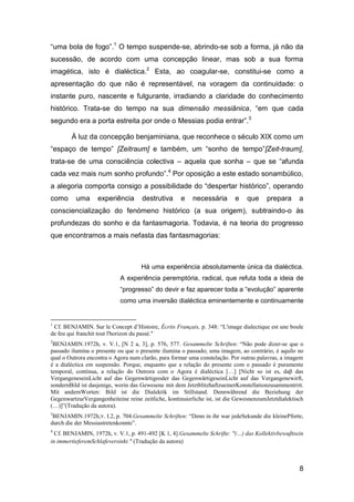 “uma bola de fogo”.1 O tempo suspende-se, abrindo-se sob a forma, já não da
sucessão, de acordo com uma concepção linear, mas sob a sua forma
imagética, isto é dialéctica.2 Esta, ao coagular-se, constitui-se como a
apresentação do que não é representável, na voragem da continuidade: o
instante puro, nascente e fulgurante, irradiando a claridade do conhecimento
histórico. Trata-se do tempo na sua dimensão messiânica, “em que cada
segundo era a porta estreita por onde o Messias podia entrar”.3

        À luz da concepção benjaminiana, que reconhece o século XIX como um
“espaço de tempo” [Zeitraum] e também, um “sonho de tempo”[Zeit-traum],
trata-se de uma consciência colectiva – aquela que sonha – que se “afunda
cada vez mais num sonho profundo”.4 Por oposição a este estado sonambúlico,
a alegoria comporta consigo a possibilidade do “despertar histórico”, operando
como      uma      experiência       destrutiva      e   necessária        e    que     prepara      a
consciencialização do fenómeno histórico (a sua origem), subtraindo-o às
profundezas do sonho e da fantasmagoria. Todavia, é na teoria do progresso
que encontramos a mais nefasta das fantasmagorias:



                                    Há uma experiência absolutamente única da dialéctica.
                            A experiência peremptória, radical, que refuta toda a ideia de
                            “progresso” do devir e faz aparecer toda a “evolução” aparente
                            como uma inversão dialéctica eminentemente e continuamente


1
 Cf. BENJAMIN. Sur le Concept d’Histoire, Écrits Français, p. 348: ―L'image dialectique est une boule
de feu qui franchit tout l'horizon du passé."
2
 BENJAMIN.1972h, v. V.1, [N 2 a, 3], p. 576, 577. Gesammelte Schriften: ―Não pode dizer-se que o
passado ilumina o presente ou que o presente ilumina o passado; uma imagem, ao contrário, é aquilo no
qual o Outrora encontra o Agora num clarão, para formar uma constelação. Por outras palavras, a imagem
é a dialéctica em suspensão. Porque, enquanto que a relação do presente com o passado é puramente
temporal, contínua, a relação do Outrora com o Agora é dialéctica […] [Nicht so ist es, daβ das
VergangeneseinLicht auf das Gegenwärtigeoder das GegenwärtigeseinLicht auf das Vergangenewirft,
sondernBild ist dasjenige, worin das Gewesene mit dem JetztblitzhaftzueinerKonstellationzusammentritt.
Mit andernWorten: Bild ist die Dialektik im Stillstand. Dennwährend die Beziehung der
GegenwartzurVergangenheiteine reine zeitliche, kontinuierliche ist, ist die GewesnenzumJetztdialektisch
(…)]‖(Tradução da autora).
3
 BENJAMIN.1972h,V. I.2, p. 704.Gesammelte Schriften: ―Denn in ihr war jedeSekunde die kleinePforte,
durch die der Messiastretenkonnte‖.
4
  Cf. BENJAMIN, 1972h, v. V.1, p. 491-492 [K 1, 4].Gesammelte Schrifte: "(…) das Kollektivbewuβtsein
in immertieferemSchlafeversinkt." (Tradução da autora)



                                                                                                     8
 