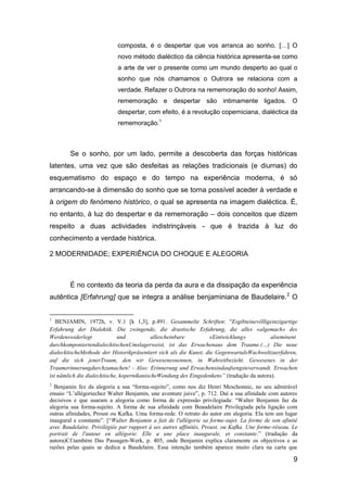 composta, é o despertar que vos arranca ao sonho. […] O
                            novo método dialéctico da ciência histórica apresenta-se como
                            a arte de ver o presente como um mundo desperto ao qual o
                            sonho que nós chamamos o Outrora se relaciona com a
                            verdade. Refazer o Outrora na rememoração do sonho! Assim,
                            rememoração e despertar são intimamente ligados. O
                            despertar, com efeito, é a revolução coperniciana, dialéctica da
                            rememoração.1



        Se o sonho, por um lado, permite a descoberta das forças históricas
latentes, uma vez que são desfeitas as relações tradicionais (e diurnas) do
esquematismo do espaço e do tempo na experiência moderna, é só
arrancando-se à dimensão do sonho que se torna possível aceder à verdade e
à origem do fenómeno histórico, o qual se apresenta na imagem dialéctica. É,
no entanto, à luz do despertar e da rememoração – dois conceitos que dizem
respeito a duas actividades indistrinçáveis - que é trazida à luz do
conhecimento a verdade histórica.

2 MODERNIDADE; EXPERIÊNCIA DO CHOQUE E ALEGORIA



        É no contexto da teoria da perda da aura e da dissipação da experiência
autêntica [Erfahrung] que se integra a análise benjaminiana de Baudelaire.2 O


1
   BENJAMIN, 1972h, v. V.1 [k 1,3], p.491. Gesammelte Schriften: "Esgibteinevölligeinzigartige
Erfahrung der Dialektik. Die zwingende, die drastische Erfahrung, die alles «algemach» des
Werdenswiderlegt              und           allescheinbare        «Eintwicklung»           alseminent
durchkomponiertendialecktischenUmslagerweist, ist das Erwachenaus dem Traume.(…) Die neue
dialecktischeMethode der Historikpräsentiert sich als die Kunst, die GegenwartalsWachweltzuerfahren,
auf die sich jenerTraum, den wir Gewesenesnennen, in Wahreitbezieht. Gewesenes in der
Traumerinnerungdurchzumachen! - Also: Erinnerung und Erwachensindaufsengsteverwandt. Erwachen
ist nämlich die dialecktische, kopernikanischeWendung des Eingedenkens” (tradução da autora).
2
  Benjamin fez da alegoria a sua ―forma-sujeito‖, como nos diz Henri Meschonnic, no seu admirável
ensaio ―L’allégoriechez Walter Benjamin, une aventure juive‖, p. 712. Daí a sua afinidade com autores
decisivos e que usaram a alegoria como forma de expressão privilegiada: ―Walter Benjamin faz da
alegoria sua forma-sujeito. A forma de sua afinidade com Beaudelaire Privilegiada pela ligação com
outras afinidades, Proust ou Kafka. Uma forma-rede. O retrato do autor em alegoria. Ela tem um lugar
inaugural e constante‖. [―Walter Benjamin a fait de l'allégorie sa forme-sujet. La forme de son afinité
avec Baudelaire. Privilégiée par rapport à ses autres affinités, Proust, ou Kafka. Une forme-réseau. Le
portrait de l'auteur en allégorie. Elle a une place inaugurale, et constante.‖ (tradução da
autora)Cf.também Das Passagen-Werk, p. 405, onde Benjamin explica claramente os objectivos e as
razões pelas quais se dedica a Baudelaire. Essa intenção também aparece muito clara na carta que

                                                                                                     9
 