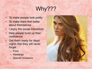 Why???
• To make people look pretty
• To make them feel better
about themselves
• I enjoy the social interaction
• Help people build up their
confidence
• Get them ready for days/
nights that they will never
forget
– Prom
– Weddings
– Special Occasions
 
