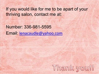 If you would like for me to be apart of your
thriving salon, contact me at:
Number: 336-981-5595
Email: lenacaudle@yahoo.com
 