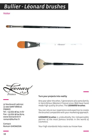 Bullier - Léonard brushes 
Visitor 
37 boulevard Laënnec 
22 000 SAINT-BRIEUC 
FRANCE 
Tel.: +33 (0)2 96 94 72 67 
Fax: +33 (0)2 96 94 69 04 
www.leonard.tm.fr 
romain@bullier.fr 
Contact: 
Romain GhENASSIA 
10 
Turn your projects into reality 
One year after the other, 7 generations of a same family 
in Saint-Brieuc (Western France) since 1840 have hand 
made high quality brushes: The LEONARD brushes. 
You can rely on our experience and expertise to create 
the brushes compatible with your marketing approach. 
LEONARD brushes is undoubtedly the indispensable 
partner of the most famous brands in the world of 
cosmetics. 
Your high standards help create our know-how. 
 