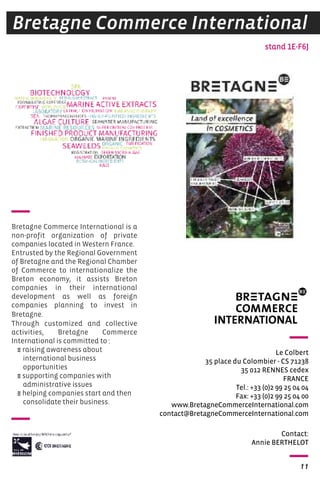 Bretagne Commerce International 
Le Colbert 
35 place du Colombier - CS 71238 
35 012 RENNES cedex 
FRANCE 
Tel.: +33 (0)2 99 25 04 04 
Fax: +33 (0)2 99 25 04 00 
www.BretagneCommerceInternational.com 
contact@BretagneCommerceInternational.com 
11 
Bretagne Commerce International is a 
non-profit organization of private 
companies located in Western France. 
Entrusted by the Regional Government 
of Bretagne and the Regional Chamber 
of Commerce to internationalize the 
Breton economy, it assists Breton 
companies in their international 
development as well as foreign 
companies planning to invest in 
Bretagne. 
Through customized and collective 
activities, Bretagne Commerce 
International is committed to : 
E raising awareness about 
international business 
opportunities 
E supporting companies with 
administrative issues 
E helping companies start and then 
consolidate their business. 
stand 1E-F6J 
Contact: 
Annie BERThELOT 
 
