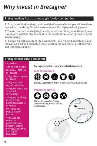 Why invest in Bretagne? 
Bretagne plays host to almost 490 foreign companies 
E From one of the founding countries of the European Union, you will be able to 
expand on a market of 502 million consumers with a high purchasing power. 
E Thanks to an outstandingly high level of initial education, you will benefit from 
a workforce which is able to adapt to the constant evolution of products and 
services easily. 
E Enjoying a high quality of life environment, you will find opportunities for 
innovation, RD and competitiveness, which is the evidence of great scientific 
and technological skills. 
Bretagne economy: a snapshot 
• 28,000 km² 
• 3.19 million people 
• €82 billion GDP (#7 
in France) 
• 1st Agri-Food region 
in France 
• 1st Agricultural 
region in France 
• 1st region in Marine 
Science  
Technology 
• 1st region for filing 
of high Tech 
European patents 
in France 
• 2nd region for 
Digital RD in 
France 
• 3rd placed for 
scientific 
publications in 
Ecology, Marine 
Biology, Agro-Food 
and Digital 
Industries 
14 
Bretagne and its strong industrial dynamics 
Land of excellence: 
Digital, Automotive, Marine, Agriculture and Agro-Food 
Developing sectors: 
Marine Renewable Energy, 
Green Vehicles, Eco-Activities 
and Biotech 
 