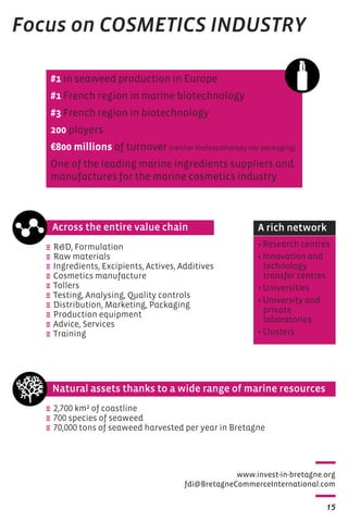 A rich network 
www.invest-in-bretagne.org 
Across the entire value chain 
e RD, Formulation 
e Raw materials 
e Ingredients, Excipients, Actives, Additives 
e Cosmetics manufacture 
e Tollers 
e Testing, Analysing, Quality controls 
e Distribution, Marketing, Packaging 
e Production equipment 
e Advice, Services 
e Training 
fdi@BretagneCommerceInternational.com 
15 
Focus on COSMETICS INDUSTRY 
#1 in seaweed production in Europe 
#1 French region in marine biotechnology 
#3 French region in biotechnology 
200 players 
€800 millions of turnover (neither thalassotherapy nor packaging) 
One of the leading marine ingredients suppliers and 
manufactures for the marine cosmetics industry 
• Research centres 
• Innovation and 
technology 
transfer centres 
• Universities 
• University and 
private 
laboratories 
• Clusters 
Natural assets thanks to a wide range of marine resources 
e 2,700 km² of coastline 
e 700 species of seaweed 
e 70,000 tons of seaweed harvested per year in Bretagne 
 