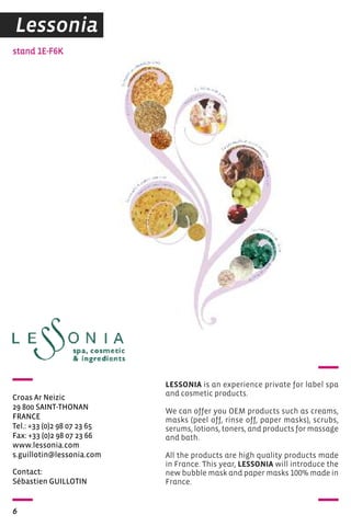 stand 1E-F6K 
Croas Ar Neizic 
29 800 SAINT-ThONAN 
FRANCE 
Tel.: +33 (0)2 98 07 23 65 
Fax: +33 (0)2 98 07 23 66 
www.lessonia.com 
s.guillotin@lessonia.com 
Contact: 
Sébastien GUILLOTIN 
6 
LESSONIA is an experience private for label spa 
and cosmetic products. 
We can offer you OEM products such as creams, 
masks (peel off, rinse off, paper masks), scrubs, 
serums, lotions, toners, and products for massage 
and bath. 
All the products are high quality products made 
in France. This year, LESSONIA will introduce the 
new bubble mask and paper masks 100% made in 
France. 
Lessonia 
 