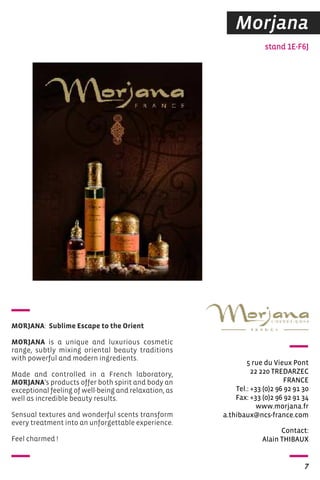 Morjana 
stand 1E-F6J 
5 rue du Vieux Pont 
22 220 TREDARZEC 
FRANCE 
Tel.: +33 (0)2 96 92 91 30 
Fax: +33 (0)2 96 92 91 34 
www.morjana.fr 
a.thibaux@ncs-france.com 
Contact: 
Alain ThIBAUX 
7 
MORJANA: Sublime Escape to the Orient 
MORJANA is a unique and luxurious cosmetic 
range, subtly mixing oriental beauty traditions 
with powerful and modern ingredients. 
Made and controlled in a French laboratory, 
MORJANA’s products offer both spirit and body an 
exceptional feeling of well-being and relaxation, as 
well as incredible beauty results. 
Sensual textures and wonderful scents transform 
every treatment into an unforgettable experience. 
Feel charmed ! 
 