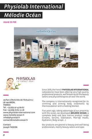 Physiolab International 
Mélodie Océan 
29 Parc d'Activités de l'Estuaire 2 
56 190 ARZAL 
FRANCE 
Tel.: +33 (0)2 97 43 60 67 
Fax: +33 (0)9 70 62 11 26 
www.physiolab-international.com 
www.melodie-ocean.fr 
info@physiolab.fr 
contact@melodie-ocean.fr 
Contact: 
Joseph TASCON 
8 
Since 1978, the French PHYSIOLAB INTERNATIONAL 
Laboratories have been offering very high quality 
professional products, well known by all the beauty 
salons and physiotherapists all over the world. 
The company is internationally recognized for its 
slimming and firming body treatments by 
thermosudation with a heating blanket. 
Five years ago, taking advantage of our proximity 
with the ocean, we developed MÉLODIE OCÉAN, a 
complete body and face marine product range 
(Creams, Serums, Exfoliation, Peel-off masks, 
Hydration, Body wraps ...). 
Our products are geared to beauty and well-being 
professionals, mainly beauty salons and spas. 
stand 1E-F6E 
 