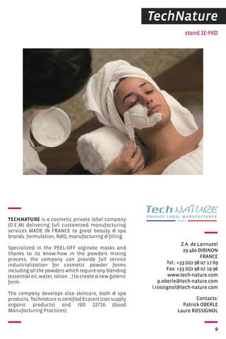 TechNature 
stand 1E-F6D 
Z.A. de Lannuzel 
29 460 DIRINON 
FRANCE 
Tel.: +33 (0)2 98 07 17 69 
Fax: +33 (0)2 98 07 19 96 
www.tech-nature.com 
p.oberle@tech-nature.com 
l.rossignol@tech-nature.com 
Contacts: 
Patrick OBERLE 
Laure ROSSIGNOL 
9 
TECHNATURE is a cosmetic private label company 
(O.E.M) delivering full customized manufacturing 
services MADE IN FRANCE to great beauty  spa 
brands: formulation, RD, manufacturing  filling. 
Specialized in the PEEL-OFF alginate masks and 
thanks to its know-how in the powders mixing 
process, the company can provide full service 
industrialization for cosmetic powder forms 
including all the powders which require any blending 
(essential oil, water, lotion …) to create a new galenic 
form. 
The company develops also skincare, bath  spa 
products. Technature is certified Ecocert (can supply 
organic products) and ISO 22716 (Good 
Manufacturing Practices). 
 