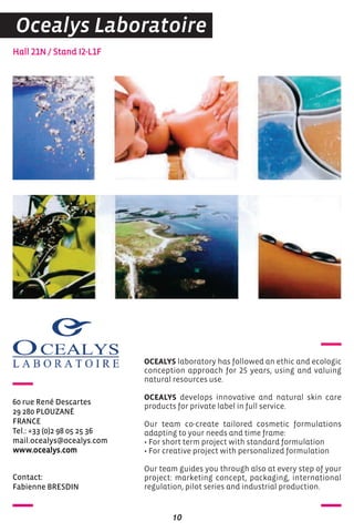 contact:
Fabienne BreSDIN
Hall 21N / Stand I2-L1F
60 rue rené Descartes
29 280 PLoUZaNé
FraNce
Tel.: +33 (0)2 98 05 25 36
mail.ocealys@ocealys.com
www.ocealys.com
OCEALYS laboratory has followed an ethic and ecologic
conception approach for 25 years, using and valuing
natural resources use.
OCEALYS develops innovative and natural skin care
products for private label in full service.
Our team co-create tailored cosmetic formulations
adapting to your needs and time frame:
• For short term project with standard formulation
• For creative project with personalized formulation
Our team guides you through also at every step of your
project: marketing concept, packaging, international
regulation, pilot series and industrial production.
10
Ocealys Laboratoire
 
