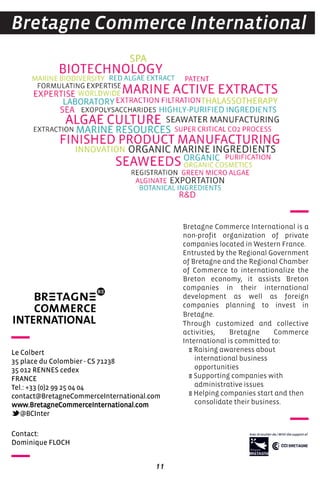 11
Bretagne Commerce International is a
non-profit organization of private
companies located in Western France.
Entrusted by the Regional Government
of Bretagne and the Regional Chamber
of Commerce to internationalize the
Breton economy, it assists Breton
companies in their international
development as well as foreign
companies planning to invest in
Bretagne.
Through customized and collective
activities, Bretagne Commerce
International is committed to:
E Raising awareness about
international business
opportunities
E Supporting companies with
administrative issues
E Helping companies start and then
consolidate their business.
Bretagne Commerce International
contact:
Dominique FLocH
Le colbert
35 place du colombier - cS 71238
35 012 reNNeS cedex
FraNce
Tel.: +33 (0)2 99 25 04 04
contact@BretagnecommerceInternational.com
www.BretagnecommerceInternational.com
@BcInter
 