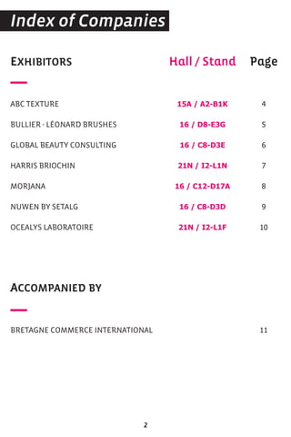 EXHIBITORS
ABC TEXTURE
BULLIER - LÉONARD BRUSHES
GLOBAL BEAUTY CONSULTING
HARRIS BRIOCHIN
MORJANA
NUWEN BY SETALG
OCEALYS LABORATOIRE
ACCOMPANIED BY
BRETAGNE COMMERCE INTERNATIONAL
Hall / Stand
15A / A2-B1K
16 / D8-E3G
16 / C8-D3E
21N / I2-L1N
16 / C12-D17A
16 / C8-D3D
21N / I2-L1F
Page
4
5
6
7
8
9
10
11
Index of Companies
2
 