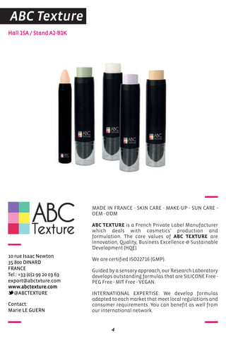 contact:
Marie Le GUerN
Hall 15A / Stand A2-B1K
10 rue Isaac Newton
35 800 DINarD
FraNce
Tel.: +33 (0)2 99 20 03 63
export@abctxture.com
www.abctexture.com
@aBcTeXTUre
MADE IN FRANCE - SKIN CARE - MAKE-UP - SUN CARE -
OEM - ODM
ABC TEXTURE is a French Private Label Manufacturer
which deals with cosmetics’ production and
formulation. The core values of ABC TEXTURE are
Innovation, Quality, Business Excellence & Sustainable
Development (HQE).
We are certified ISO22716 (GMP).
Guided by a sensory approach, our Research Laboratory
develops outstanding formulas that are SILICONE Free -
PEG Free - MIT Free - VEGAN.
INTERNATIONAL EXPERTISE: We develop formulas
adapted to each market that meet local regulations and
consumer requirements. You can benefit as well from
our international network.
4
ABC Texture
 