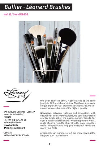 contact:
Hélène coïc Le BeScoND
Hall 16 / Stand D8-E3G
37 boulevard Laënnec - cS60127
22 001 SaINT-BrIeUc
FraNce
Tel.: +33 (0)2 96 94 31 10
helene@bullier.fr
www.bullier.fr
@pinceauxleonard
One year after the other, 7 generations of the same
family in St Brieuc (France) since 1840 have acquired a
unique expertise. Our brush makers handcraft make –
up and skin care brushes of the highest quality.
Nowadays, between tradition and innovation, with
natural hair and synthetic fibers, we constantly create
new brushes to satisfy the most demanding brands. Our
offer is now so diversified that we can supply the widest
range of users, from the student to the professional as
well as the public and help you meet your needs and
reach your goals.
Artisan in brush manufacturing, our know-how is at the
height of your requirements.
5
Bullier - Léonard Brushes
 