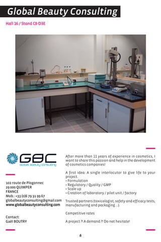 contact:
Gaël BoUTrY
Hall 16 / Stand C8-D3E
102 route de Plogonnec
29 000 QUIMPer
FraNce
Mob.: +33 (0)6 79 31 99 67
globalbeautyconsulting@gmail.com
www.globalbeautyconsulting.com
After more than 11 years of experience in cosmetics, I
want to share this passion and help in the development
of cosmetics companies!
A first idea: A single interlocutor to give life to your
project.
• Formulation
• Regulatory / Quality / GMP
• Scale up
• Creation of laboratory / pilot unit / factory
Trusted partners (toxicologist, safety and efficacy tests,
manufacturing and packaging ...).
Competitive rates
A project ?! A demand ?! Do not hesitate!
6
Global Beauty Consulting
 