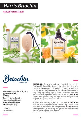 contact:
céline DUTU
Hall 21N / Stand I2-L1N
16 rue des rougeries - cS 31809
35 418 SaINT-MaLo
FraNce
Tel.: +33 (0)2 99 82 90 85
c.dutu@lebriochin.com
www.lebriochin.com
@Briochin1919
BRIOCHIN’s French brand was created in 1919 in
Brittany (St Brieuc) by Renaud Raoul. At that time, the
company was making high quality cleaning products
dedicated to professionnals. This know-how was the
beginning of a long high quality soap tradition that
extended to the general public in the 1990s. BRIOCHIN’s
reputation grew quickly with products recognized as
original and full of commen sense.
Almost one century after its creation, BRIOCHIN’s
mission is still to promote the French craftsman’s know
how with effective and natural products. BRIOCHIN, the
soap specialist, is covering the global wellness to take
care of yourself and your home!
7
Harris Briochin
 