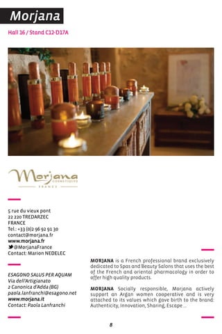 Hall 16 / Stand C12-D17A
5 rue du vieux pont
22 220 TreDarZec
FraNce
Tel.: +33 (0)2 96 92 91 30
contact@morjana.fr
www.morjana.fr
@MorjanaFrance
contact: Marion NeDeLec
MORJANA is a French professional brand exclusively
dedicated to Spas and Beauty Salons that uses the best
of the French and oriental pharmacology in order to
offer high quality products.
MORJANA Socially responsible, Morjana actively
support an Argan women cooperative and is very
attached to its values which gave birth to the brand:
Authenticity, Innovation, Sharing, Escape …
8
Morjana
ESAGONO SALUS PER AQUAM
Via dell'Artigianato
2 Canonica d'Adda (BG)
paola.lanfranchi@esagono.net
www.morjana.it
Contact: Paola Lanfranchi
 