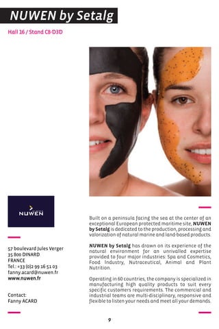 contact:
Fanny acarD
Hall 16 / Stand C8-D3D
57 boulevard Jules Verger
35 800 DINarD
FraNce
Tel.: +33 (0)2 99 16 51 03
fanny.acard@nuwen.fr
www.nuwen.fr
Built on a peninsula facing the sea at the center of an
exceptional European protected maritime site, NUWEN
by Setalg is dedicated to the production, processing and
valorization of natural marine and land-based products.
NUWEN by Setalg has drawn on its experience of the
natural environment for an unrivalled expertise
provided to four major industries: Spa and Cosmetics,
Food lndustry, Nutraceutical, Animal and Plant
Nutrition.
Operating in 60 countries, the company is specialized in
manufacturing high quality products to suit every
specific customers requirements. The commercial and
industrial teams are multi-disciplinary, responsive and
flexible to listen your needs and meet all your demands.
9
NUWEN by Setalg
 