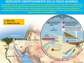 RESPUESTA CIENTIFICAMENTE EN LA FISICO-QUIMICA.
“Los científicos creen que un viento de cien kilómetros por hora soplando desde el este durante doce horas habría dejado
al descubierto un lecho fangoso de algo más de tres kilómetros de largo por casi cinco de ancho por un período de cuatro
     horas. Se habría tratado de un tiempo suficiente para permitir el paso de los israelitas así como para llegaran sus
perseguidores egipcios, que de acuerdo con el relato bíblico, también recogido por el Corán, habrían sido atrapados en el
                                         regreso de las aguas a su estado original.”




    1.- Río y Ría.
    2.- Vadear los ríos.
 