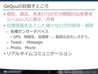 GeQuuの目指すところ
• 現在、過去、未来(!?)のその瞬間の出来事を
  シームレスに表示・共有
• 位置情報を主とした様々なログの保存・解析
– 各種センサーデバイス
 • GPS、地磁気、加速度…。脳波もおもしろそう。
– Tweet 、Message
– Photo、Movie
• リアルタイムコミュニケーション


                   11   All Rights Reserved,Copyright © 株式会社コスモルート 2011
 