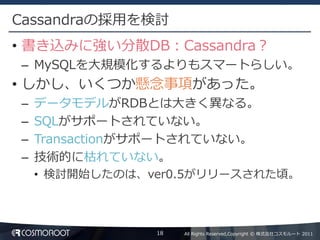 Cassandraの採用を検討
• 書き込みに強い分散DB：Cassandra？
– MySQLを大規模化するよりもスマートらしい。
• しかし、いくつか懸念事項があった。
–   データモデルがRDBとは大きく異なる。
–   SQLがサポートされていない。
–   Transactionがサポートされていない。
–   技術的に枯れていない。
    • 検討開始したのは、ver0.5がリリースされた頃。



                18   All Rights Reserved,Copyright © 株式会社コスモルート 2011
 