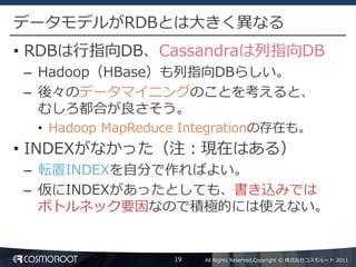 データモデルがRDBとは大きく異なる
• RDBは行指向DB、Cassandraは列指向DB
– Hadoop（HBase）も列指向DBらしい。
– 後々のデータマイニングのことを考えると、
  むしろ都合が良さそう。
  • Hadoop MapReduce Integrationの存在も。
• INDEXがなかった（注：現在はある）
– 転置INDEXを自分で作ればよい。
– 仮にINDEXがあったとしても、書き込みでは
  ボトルネック要因なので積極的には使えない。


                   19   All Rights Reserved,Copyright © 株式会社コスモルート 2011
 