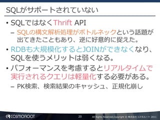 SQLがサポートされていない
• SQLではなくThrift API
 – SQLの構文解析処理がボトルネックという話題が
   出てきたこともあり、逆に好意的に捉えた。
• RDBも大規模化するとJOINができなくなり、
  SQLを使うメリットは弱くなる。
• パフォーマンスを考慮するとリアルタイムで
  実行されるクエリは軽量化する必要がある。
 – PK検索、検索結果のキャッシュ、正規化崩し



                 20   All Rights Reserved,Copyright © 株式会社コスモルート 2011
 