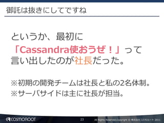 御託は抜きにしてですね


というか、最初に
「Cassandra使おうぜ！」って
言い出したのが社長だった。

※初期の開発チームは社長と私の2名体制。
※サーバサイドは主に社長が担当。


          23   All Rights Reserved,Copyright © 株式会社コスモルート 2011
 