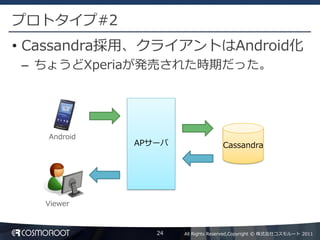 プロトタイプ#2
• Cassandra採用、クライアントはAndroid化
– ちょうどXperiaが発売された時期だった。




   Android
             APサーバ                 Cassandra




   Viewer



                24   All Rights Reserved,Copyright © 株式会社コスモルート 2011
 