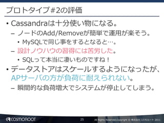 プロトタイプ#2の評価
• Cassandraは十分使い物になる。
– ノードのAdd/Removeが簡単で運用が楽そう。
  • MySQLで同じ事をするとなると…。
– 設計ノウハウの習得には苦労した。
  • SQLって本当に凄いものですね！
• データストアはスケールするようになったが、
  APサーバの方が負荷に耐えられない。
– 瞬間的な負荷増大でシステムが停止してしまう。



              25   All Rights Reserved,Copyright © 株式会社コスモルート 2011
 