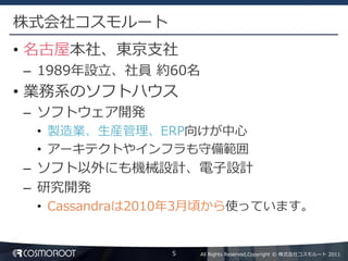 株式会社コスモルート
• 名古屋本社、東京支社
– 1989年設立、社員 約60名
• 業務系のソフトハウス
– ソフトウェア開発
 • 製造業、生産管理、ERP向けが中心
 • アーキテクトやインフラも守備範囲
– ソフト以外にも機械設計、電子設計
– 研究開発
 • Cassandraは2010年3月頃から使っています。


               5    All Rights Reserved,Copyright © 株式会社コスモルート 2011
 