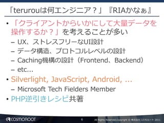 「terurouは何エンジニア？」『RIAかなぁ』
• 「クライアントからいかにして大量データを
  操作するか？」を考えることが多い
 –   UX、ストレスフリーなUI設計
 –   データ構造、プロトコルレベルの設計
 –   Caching機構の設計（Frontend、Backend）
 –   etc...
• Silverlight, JavaScript, Android, ...
 – Microsoft Tech Fielders Member
• PHP逆引きレシピ共著

                       6   All Rights Reserved,Copyright © 株式会社コスモルート 2011
 