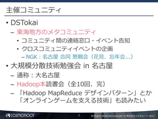 主催コミュニティ
• DSTokai
 – 東海地方のメタコミュニティ
   • コミュニティ間の連絡窓口・イベント告知
   • クロスコミュニティイベントの企画
    – NGK：名古屋 合同 懇親会（花見、忘年会...）
• 大規模分散技術勉強会 in 名古屋
 – 通称：大名古屋
 – Hadoop本読書会（全10回、完）
 – 「Hadoop MapReduce デザインパターン」とか
   「オンラインゲームを支える技術」も読みたい

                 7   All Rights Reserved,Copyright © 株式会社コスモルート 2011
 