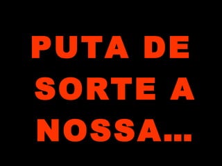 PUTA DE
SORTE A
NOSSA…