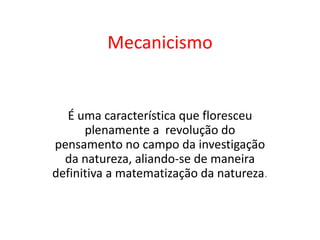 Mecanicismo
É uma característica que floresceu
plenamente a revolução do
pensamento no campo da investigação
da natureza, aliando-se de maneira
definitiva a matematização da natureza.
 