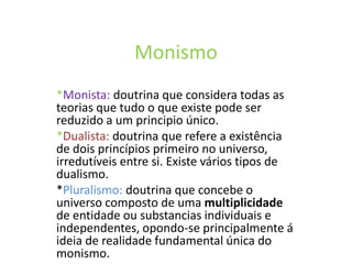 Monismo
*Monista: doutrina que considera todas as
teorias que tudo o que existe pode ser
reduzido a um principio único.
*Dualista: doutrina que refere a existência
de dois princípios primeiro no universo,
irredutíveis entre si. Existe vários tipos de
dualismo.
*Pluralismo: doutrina que concebe o
universo composto de uma multiplicidade
de entidade ou substancias individuais e
independentes, opondo-se principalmente á
ideia de realidade fundamental única do
monismo.
 