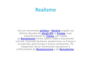 Realismo
Foi um movimento artístico e literário surgido nas
últimas décadas do século XIX na Europa, mais
especificamente na França, em reação
ao Romantismo.1 Entre 1850 e 1900 o movimento
cultural, chamado Realismo, predominou na França e
se estendeu pela Europa e outros continentes. Os
integrantes desse movimento repudiaram a
artificialidade do Neoclassicismo e do Romantismo.
 