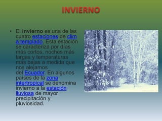 • El invierno es una de las
cuatro estaciones de clim
a templado. Esta estación
se caracteriza por días
más cortos, noches más
largas y temperaturas
más bajas a medida que
nos alejamos
del Ecuador. En algunos
países de la zona
intertropical se denomina
invierno a la estación
lluviosa de mayor
precipitación y
pluviosidad.
 